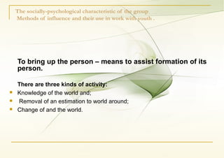 The socially-psychological characteristic of the group
Methods of influence and their use in work with youth .
To bring up the person – means to assist formation of its
person.
There are three kinds of activity:
 Knowledge of the world and;
 Removal of an estimation to world around;
 Change of and the world.
 