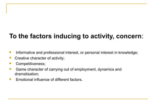 To the factors inducing to activity, concern:
 Informative and professional interest, or personal interest in knowledge;
 Creative character of activity;
 Competitiveness;
 Game character of carrying out of employment, dynamics and
dramatisation;
 Emotional influence of different factors.
 