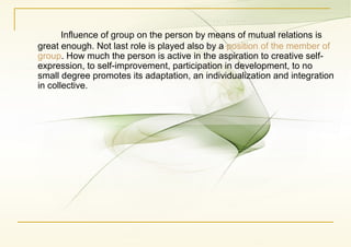 Influence of group on the person by means of mutual relations is
great enough. Not last role is played also by a position of the member of
group. How much the person is active in the aspiration to creative self-
expression, to self-improvement, participation in development, to no
small degree promotes its adaptation, an individualization and integration
in collective.
 