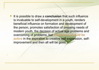 .
 It is possible to draw a conclusion that such influence
is invaluable to self-development in a youth, renders
beneficial influence on formation and development of
the person, promotes satisfaction of pressing needs of
modern youth, the decision of actual age problems and
overcoming of problems, but the person should be
active in the aspiration to creative self-expression, self-
improvement and then all will be good.
 