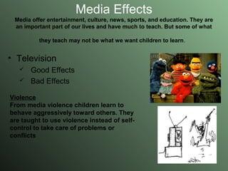 Media Effects Media offer entertainment, culture, news, sports, and education. They are an important part of our lives and have much to teach. But some of what they teach may not be what we want children to learn .   Television  Good Effects Bad Effects Violence From media violence children learn to behave aggressively toward others. They are taught to use violence instead of self-control to take care of problems or conflicts   