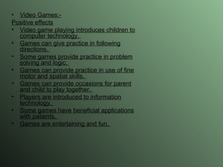 Video Games:- Positive effects Video game playing introduces children to computer technology.  Games can give practice in following directions.  Some games provide practice in problem solving and logic.  Games can provide practice in use of fine motor and spatial skills.  Games can provide occasions for parent and child to play together.  Players are introduced to information technology.  Some games have beneficial applications with patients.  Games are entertaining and fun.  
