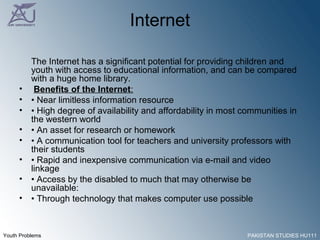 Internet The Internet has a significant potential for providing children and youth with access to educational information, and can be compared with a huge home library. Benefits of the Internet : •  Near limitless information resource •  High degree of availability and affordability in most communities in the western world •  An asset for research or homework •  A communication tool for teachers and university professors with their students •  Rapid and inexpensive communication via e-mail and video linkage •  Access by the disabled to much that may otherwise be unavailable: •  Through technology that makes computer use possible 