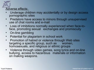 Adverse effects:  Underage children may accidentally or by design access pornographic sites Predators have access to minors through unsupervised use of chat rooms and e-mail Loss of inhibitions normally experienced when face-to-face, promoting sexual  exchanges and promiscuity On-line gambling Potential for plagiarism in school work Promotion of hatred or violence through Web sites targeting a specific group, such as  women, homosexuals, and religious or ethnic groups Violence through video games, song lyrics and on-line bullying, access to hazardous  materials or information on making weapons. 