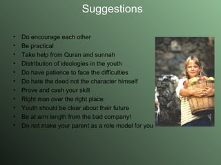 Suggestions Do encourage each other Be practical Take help from Quran and sunnah Distribution of ideologies in the youth Do have patience to face the difficulties Do hate the deed not the character himself Prove and cash your skill Right man over the right place Youth should be clear about their future Be at arm length from the bad company! Do not make your parent as a role model for you  