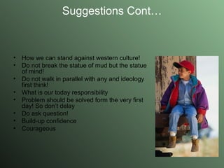 Suggestions Cont… How we can stand against western culture! Do not break the statue of mud but the statue of mind! Do not walk in parallel with any and ideology first think! What is our today responsibility Problem should be solved form the very first day! So don’t delay Do ask question! Build-up confidence Courageous 