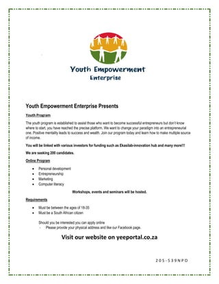 2 0 5 - 5 3 9 N P O
Youth Empowerment Enterprise Presents
Youth Program
The youth program is established to assist those who want to become successful entrepreneurs but don’t know
where to start, you have reached the precise platform. We want to change your paradigm into an entrepreneurial
one. Positive mentality leads to success and wealth. Join our program today and learn how to make multiple source
of income.
You will be linked with various investors for funding such as Ekasilab-innovation hub and many more!!!
We are seeking 200 candidates.
Online Program
 Personal development
 Entrepreneurship
 Marketing
 Computer literacy
Workshops, events and seminars will be hosted.
Requirements
 Must be between the ages of 18-35
 Must be a South African citizen
Should you be interested you can apply online
- Please provide your physical address and like our Facebook page.
Visit our website on yeeportal.co.za
 
