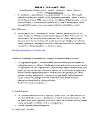 DARYA A. BUSHMAKIN, MBA
          Facebook / Twitter / LinkedIn / Pinterest / Instagram / Video Resume / Website / Slideshare
                                   603 689 – 4513 / dbushmakingmail.com
       The Safe Routes to School National Partnership is a network of more than 400 nonprofit
       organizations, government agencies, schools, and professionals working Together to advance
       the Safe Routes to School (SRTS) movement in the United States. SRTS can provide a variety of
       important benefits to children and their communities, including increasing physical activity,
       reducing traffic congestion, improving air quality, and enhancing neighborhood safety.

Adopt-A-Classroom

       Don't see a grant that fits your needs? Try posting a project on Adoptaclassroom.org and
       request donations for SPARK curriculum & Sportime Equipment. Adopt-A-Classroom invites the
       community into the classroom in support of teachers and their students. By adopting a
       classroom, donors form partnerships with specific classrooms providing financial and moral
       support. The result is a meaningful contribution to education in which donors experience the
       impact of their efforts and celebrate in a classroom's success.

http://www.adoptaclassroom.org/index.aspx



School Nutrition and Physical Activity Policies, Obesogenic Behaviors and Weight Outcomes

       The purpose of the grant is to fund research that fosters multidisciplinary research that will
       evaluate how policies can influence school physical activity and nutrition environments, youths
       obesogenic behaviors, and weight outcomes. Understand how schools are implementing these
       policies and examine multi-level influences on adoption and implementation at various levels.
       Understandthe synergistic or counteractive effect of school nutrition and physical activity
       polices on the home and community environment and body weight. Eligible organizations
       include: state, county, or city governments. Independent school districts. Nonprofit
       organizations. Native American tribal organizations.
       Deadline: February 5, June 5, October 5



The Duke Endowment

       The Endowment focuses resources on vulnerable children, health care, higher education and
       rural United Methodist churches in North Carolina and South Carolina, balancing direct aid in
       the present with strategic investment for the future. Search the endowment grant database for
       funding resources that best fit the needs of your organization.
       Deadline: Deadlines vary by funding source

The J. Marion Sims Foundation
 
