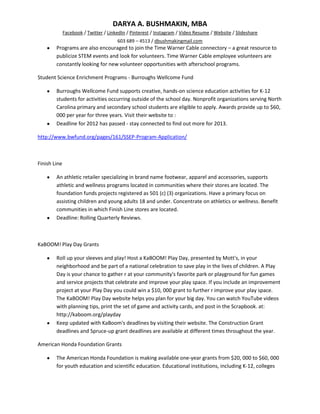 DARYA A. BUSHMAKIN, MBA
              Facebook / Twitter / LinkedIn / Pinterest / Instagram / Video Resume / Website / Slideshare
                                       603 689 – 4513 / dbushmakingmail.com
        Programs are also encouraged to join the Time Warner Cable connectory – a great resource to
        publicize STEM events and look for volunteers. Time Warner Cable employee volunteers are
        constantly looking for new volunteer opportunities with afterschool programs.

Student Science Enrichment Programs - Burroughs Wellcome Fund

        Burroughs Wellcome Fund supports creative, hands-on science education activities for K-12
        students for activities occurring outside of the school day. Nonprofit organizations serving North
        Carolina primary and secondary school students are eligible to apply. Awards provide up to $60,
        000 per year for three years. Visit their website to :
        Deadline for 2012 has passed - stay connected to find out more for 2013.

http://www.bwfund.org/pages/161/SSEP-Program-Application/



Finish Line

        An athletic retailer specializing in brand name footwear, apparel and accessories, supports
        athletic and wellness programs located in communities where their stores are located. The
        foundation funds projects registered as 501 (c) (3) organizations. Have a primary focus on
        assisting children and young adults 18 and under. Concentrate on athletics or wellness. Benefit
        communities in which Finish Line stores are located.
        Deadline: Rolling Quarterly Reviews.



KaBOOM! Play Day Grants

        Roll up your sleeves and play! Host a KaBOOM! Play Day, presented by Mott's, in your
        neighborhood and be part of a national celebration to save play in the lives of children. A Play
        Day is your chance to gather r at your community's favorite park or playground for fun games
        and service projects that celebrate and improve your play space. If you include an improvement
        project at your Play Day you could win a $10, 000 grant to further r improve your play space.
        The KaBOOM! Play Day website helps you plan for your big day. You can watch YouTube videos
        with planning tips, print the set of game and activity cards, and post in the Scrapbook. at:
        http://kaboom.org/playday
        Keep updated with KaBoom's deadlines by visiting their website. The Construction Grant
        deadlines and Spruce-up grant deadlines are available at different times throughout the year.

American Honda Foundation Grants

        The American Honda Foundation is making available one-year grants from $20, 000 to $60, 000
        for youth education and scientific education. Educational institutions, including K-12, colleges
 