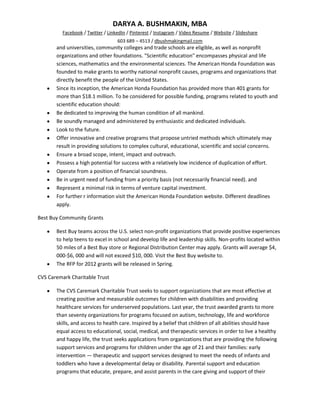 DARYA A. BUSHMAKIN, MBA
          Facebook / Twitter / LinkedIn / Pinterest / Instagram / Video Resume / Website / Slideshare
                                   603 689 – 4513 / dbushmakingmail.com
       and universities, community colleges and trade schools are eligible, as well as nonprofit
       organizations and other foundations. "Scientific education" encompasses physical and life
       sciences, mathematics and the environmental sciences. The American Honda Foundation was
       founded to make grants to worthy national nonprofit causes, programs and organizations that
       directly benefit the people of the United States.
       Since its inception, the American Honda Foundation has provided more than 401 grants for
       more than $18.1 million. To be considered for possible funding, programs related to youth and
       scientific education should:
       Be dedicated to improving the human condition of all mankind.
       Be soundly managed and administered by enthusiastic and dedicated individuals.
       Look to the future.
       Offer innovative and creative programs that propose untried methods which ultimately may
       result in providing solutions to complex cultural, educational, scientific and social concerns.
       Ensure a broad scope, intent, impact and outreach.
       Possess a high potential for success with a relatively low incidence of duplication of effort.
       Operate from a position of financial soundness.
       Be in urgent need of funding from a priority basis (not necessarily financial need). and
       Represent a minimal risk in terms of venture capital investment.
       For further r information visit the American Honda Foundation website. Different deadlines
       apply.

Best Buy Community Grants

       Best Buy teams across the U.S. select non-profit organizations that provide positive experiences
       to help teens to excel in school and develop life and leadership skills. Non-profits located within
       50 miles of a Best Buy store or Regional Distribution Center may apply. Grants will average $4,
       000-$6, 000 and will not exceed $10, 000. Visit the Best Buy website to.
       The RFP for 2012 grants will be released in Spring.

CVS Caremark Charitable Trust

       The CVS Caremark Charitable Trust seeks to support organizations that are most effective at
       creating positive and measurable outcomes for children with disabilities and providing
       healthcare services for underserved populations. Last year, the trust awarded grants to more
       than seventy organizations for programs focused on autism, technology, life and workforce
       skills, and access to health care. Inspired by a belief that children of all abilities should have
       equal access to educational, social, medical, and therapeutic services in order to live a healthy
       and happy life, the trust seeks applications from organizations that are providing the following
       support services and programs for children under the age of 21 and their families: early
       intervention — therapeutic and support services designed to meet the needs of infants and
       toddlers who have a developmental delay or disability. Parental support and education
       programs that educate, prepare, and assist parents in the care giving and support of their
 