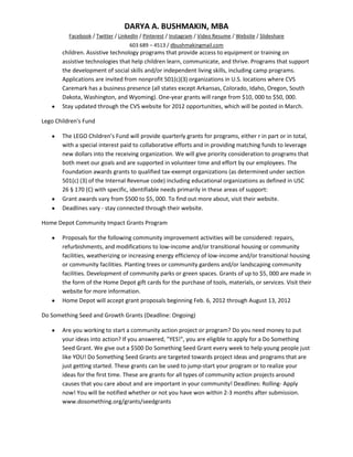 DARYA A. BUSHMAKIN, MBA
          Facebook / Twitter / LinkedIn / Pinterest / Instagram / Video Resume / Website / Slideshare
                                   603 689 – 4513 / dbushmakingmail.com
       children. Assistive technology programs that provide access to equipment or training on
       assistive technologies that help children learn, communicate, and thrive. Programs that support
       the development of social skills and/or independent living skills, including camp programs.
       Applications are invited from nonprofit 501(c)(3) organizations in U.S. locations where CVS
       Caremark has a business presence (all states except Arkansas, Colorado, Idaho, Oregon, South
       Dakota, Washington, and Wyoming). One-year grants will range from $10, 000 to $50, 000.
       Stay updated through the CVS website for 2012 opportunities, which will be posted in March.

Lego Children's Fund

       The LEGO Children’s Fund will provide quarterly grants for programs, either r in part or in total,
       with a special interest paid to collaborative efforts and in providing matching funds to leverage
       new dollars into the receiving organization. We will give priority consideration to programs that
       both meet our goals and are supported in volunteer time and effort by our employees. The
       Foundation awards grants to qualified tax-exempt organizations (as determined under section
       501(c) (3) of the Internal Revenue code) including educational organizations as defined in USC
       26 § 170 (C) with specific, identifiable needs primarily in these areas of support:
       Grant awards vary from $500 to $5, 000. To find out more about, visit their website.
       Deadlines vary - stay connected through their website.

Home Depot Community Impact Grants Program

       Proposals for the following community improvement activities will be considered: repairs,
       refurbishments, and modifications to low-income and/or transitional housing or community
       facilities, weatherizing or increasing energy efficiency of low-income and/or transitional housing
       or community facilities. Planting trees or community gardens and/or landscaping community
       facilities. Development of community parks or green spaces. Grants of up to $5, 000 are made in
       the form of the Home Depot gift cards for the purchase of tools, materials, or services. Visit their
       website for more information.
       Home Depot will accept grant proposals beginning Feb. 6, 2012 through August 13, 2012

Do Something Seed and Growth Grants (Deadline: Ongoing)

       Are you working to start a community action project or program? Do you need money to put
       your ideas into action? If you answered, "YES!", you are eligible to apply for a Do Something
       Seed Grant. We give out a $500 Do Something Seed Grant every week to help young people just
       like YOU! Do Something Seed Grants are targeted towards project ideas and programs that are
       just getting started. These grants can be used to jump-start your program or to realize your
       ideas for the first time. These are grants for all types of community action projects around
       causes that you care about and are important in your community! Deadlines: Rolling- Apply
       now! You will be notified whether or not you have won within 2-3 months after submission.
       www.dosomething.org/grants/seedgrants
 
