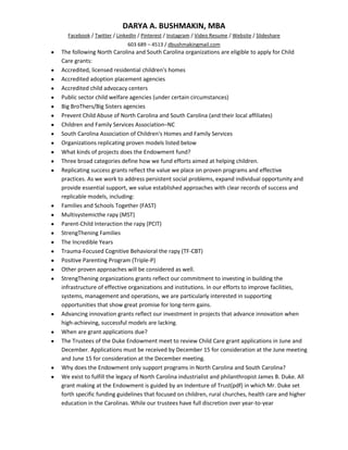 DARYA A. BUSHMAKIN, MBA
  Facebook / Twitter / LinkedIn / Pinterest / Instagram / Video Resume / Website / Slideshare
                           603 689 – 4513 / dbushmakingmail.com
The following North Carolina and South Carolina organizations are eligible to apply for Child
Care grants:
Accredited, licensed residential children's homes
Accredited adoption placement agencies
Accredited child advocacy centers
Public sector child welfare agencies (under certain circumstances)
Big BroThers/Big Sisters agencies
Prevent Child Abuse of North Carolina and South Carolina (and their local affiliates)
Children and Family Services Association–NC
South Carolina Association of Children's Homes and Family Services
Organizations replicating proven models listed below
What kinds of projects does the Endowment fund?
Three broad categories define how we fund efforts aimed at helping children.
Replicating success grants reflect the value we place on proven programs and effective
practices. As we work to address persistent social problems, expand individual opportunity and
provide essential support, we value established approaches with clear records of success and
replicable models, including:
Families and Schools Together (FAST)
Multisystemicthe rapy (MST)
Parent-Child Interaction the rapy (PCIT)
StrengThening Families
The Incredible Years
Trauma-Focused Cognitive Behavioral the rapy (TF-CBT)
Positive Parenting Program (Triple-P)
Other proven approaches will be considered as well.
StrengThening organizations grants reflect our commitment to investing in building the
infrastructure of effective organizations and institutions. In our efforts to improve facilities,
systems, management and operations, we are particularly interested in supporting
opportunities that show great promise for long-term gains.
Advancing innovation grants reflect our investment in projects that advance innovation when
high-achieving, successful models are lacking.
When are grant applications due?
The Trustees of the Duke Endowment meet to review Child Care grant applications in June and
December. Applications must be received by December 15 for consideration at the June meeting
and June 15 for consideration at the December meeting.
Why does the Endowment only support programs in North Carolina and South Carolina?
We exist to fulfill the legacy of North Carolina industrialist and philanthropist James B. Duke. All
grant making at the Endowment is guided by an Indenture of Trust(pdf) in which Mr. Duke set
forth specific funding guidelines that focused on children, rural churches, health care and higher
education in the Carolinas. While our trustees have full discretion over year-to-year
 