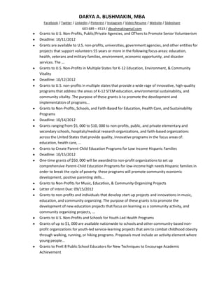 DARYA A. BUSHMAKIN, MBA
  Facebook / Twitter / LinkedIn / Pinterest / Instagram / Video Resume / Website / Slideshare
                           603 689 – 4513 / dbushmakingmail.com
Grants to U.S. Non-Profits, Public/Private Agencies, and OThers to Promote Senior Volunteerism
Deadline: 10/11/2012
Grants are available to U.S. non-profits, universities, government agencies, and other entities for
projects that support volunteers 55 years or more in the following focus areas: education,
health, veterans and military families, environment, economic opportunity, and disaster
services. The ...
Grants to U.S. Non-Profits in Multiple States for K-12 Education, Environment, & Community
Vitality
Deadline: 10/12/2012
Grants to U.S. non-profits in multiple states that provide a wide rage of innovative, high-quality
programs that address the areas of K-12 STEM education, environmental sustainability, and
community vitality. The purpose of these grants is to promote the development and
implementation of programs...
Grants to Non-Profits, Schools, and Faith-Based for Education, Health Care, and Sustainability
Programs
Deadline: 10/14/2012
Grants ranging from $5, 000 to $10, 000 to non-profits, public, and private elementary and
secondary schools, hospitals/medical research organizations, and faith-based organizations
across the United States that provide quality, innovative programs in the focus areas of:
education, health care, ...
Grants to Create Parent-Child Education Programs for Low Income Hispanic Families
Deadline: 10/15/2012
One-time grants of $50, 000 will be awarded to non-profit organizations to set up
comprehensive Parent-Child Education Programs for low-income high needs Hispanic families in
order to break the cycle of poverty. these programs will promote community economic
development, positive parenting skills...
Grants to Non-Profits for Music, Education, & Community Organizing Projects
Letter of Intent Due: 09/15/2012
Grants to non-profits and individuals that develop start-up projects and innovations in music,
education, and community organizing. The purpose of these grants is to promote the
development of new education projects that focus on learning as a community activity, and
community organizing projects, ...
Grants to U.S. Non-Profits and Schools for Youth-Led Health Programs
Grants of up to $1, 000 are available nationwide to schools and other community-based non-
profit organizations for youth-led service-learning projects that aim to combat childhood obesity
through walking, running, or hiking programs. Proposals must include an activity element where
young people...
Grants to PreK-8 Public School Educators for New Techniques to Encourage Academic
Achievement
 