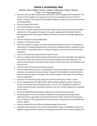 DARYA A. BUSHMAKIN, MBA
  Facebook / Twitter / LinkedIn / Pinterest / Instagram / Video Resume / Website / Slideshare
                           603 689 – 4513 / dbushmakingmail.com
Grants for up to $3, 000 to address select community needs throughout the United States. The
mission of the Foundation is to support the communities throughout the areas in which it
conducts business. The purpose of the available funding is to support community improvement
and building efforts...
Grants to Support Non-Profits
that Inspire Students to Succeed
Grants for non-profit organizations that inspire students ages 11-18 to improve their academic
achievements. The purpose of this grant is to support organizations that provide hands-on
learning opportunities that improve students' proficiency in science, technology, engineering
and math. ...
Grants to Support Economic Development
Programs in Local Communities
Grants are available to support non-profits that build strong local economies. The purpose of
these grants is to support programs that increase access to opportunities for residents to build
their wealth in a sustainable manner. Funding will support non-profits and communities that
implement...
Grants to Promote Community Services Initiated by Youth
Grants to support youth-initiated projects that benefit communities nationwide in the following
focus areas: health, the environment, democracy and equality, and community issues. The
purpose of these grants is to promote youth activism in community issues. The Foundation will
primarily fund...
Grants to Improve Education and Entrepreneurship
Grant for organizations in the US, and specifically in Kansas City, Missouri to promote positive
education and accelerate entrepreneurship. The goal of the Foundation is to enable youth to
become productive citizens and improve the economic welfare of the nation. The Foundation
seeks an organization...
Grants for Environmental, Social, Jewish and Israel-Focused Projects in the U.S. Israel
Grants ranging between $15, 000 and $25, 000 are being awarded for projects focusing on
social, environmental, Israeli and Jewish issues in the U.S. Israel. Qualified non-profits can
receive funding for projects that help to develop a more just, caring, ecological and sustainable
world. Grants...
Grants for Organizations Nationwide to Address Social and Environmental Issues
Competitive grants of up to $15, 000 are available to non-profit grassroots organizations
nationwide and to organizations that provide technical and other assistance to these groups.
Areas of interest for this opportunity are the environment, social justice, and sustainable food
systems. Eligible...
Grants to Improve the Lives of Rural and Disadvantaged Communities
Individuals and companies in the consumer-based satellite video and broadband industry are
eligible to apply for grants for programs and projects that benefit communities throughout the
 