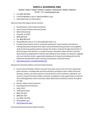 DARYA A. BUSHMAKIN, MBA
          Facebook / Twitter / LinkedIn / Pinterest / Instagram / Video Resume / Website / Slideshare
                                   603 689 – 4513 / dbushmakingmail.com
        Fax: (803) 989-9029
        richard.knight@dss.sc.gov or leigh.bolick@dss.sc.gov
        http://www.state.sc.us/dss/cdclrs/

National History Day Program (South Carolina)

        Donald Stewart, Interim State Coordinator
        South Carolina Archives and History Center
        8301 Parklane Road
        Columbia, SC 29223
        (803) 896-6224
        Fax: (803) 896-6167
        Stewart@scdah.state.sc.us or Johnson@scdah.state.sc.us
        Provides history teachers with an innovative teaching tool. assists teachers and schools in
        meeting educational standards that require outcome-based learning activities. encouragesthe
        study of history by guiding students to express the mselves creatively through presentations of
        historical topics and materials in a variety of formats. stimulates student interest in learning
        about history by integrating the materials and methods of social studies, art, literature, language
        and music into their entries. supportsthe development of research and reading skills and the
        refinement of presentation skills in writing, visual projects, and performances.
        http://www.state.sc.us/scdah/nathstdy.htm

Education for Homeless Children and Youth (South Carolina)

        Ensures that all homeless children and youth have equal access to the same free, appropriate
        public education, including public preschool education, provided to other children and youth.
        develops, reviews, and revises policies to remove barriers to the enrollment, attendance, and
        success in school of homeless children and youth. providesthe m with opportunities to meet the
        same challenging state content and state student performance standards to which all students
        are held.
        Brenda J. Myers, State Coordinator
        State Department of Education
        Suite 1114-E
        1429 Senate Street
        (803) 734-3215
        (888) 565-7261
        Fax: (803) 734-3043
        bmyers@ed.sc.gov
        http://www.ed.sc.gov/

Correctional Education Division (South Carolina)
 