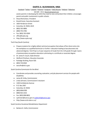 DARYA A. BUSHMAKIN, MBA
          Facebook / Twitter / LinkedIn / Pinterest / Instagram / Video Resume / Website / Slideshare
                                   603 689 – 4513 / dbushmakingmail.com
       assists parents in developing the skills they need to raise and protect their children. encourages
       parent and public involvement in public schools.
       Sharyl Richardson, President
       Brandi Cosier, Executive Assistant
       1826 Henderson Street
       Columbia, SC 29201-2619
       (803) 765-0806
       (800) 743-3782
       Fax: (803) 765-0399
       office@scpta.org
       http://www.scpta.org/

Tech Prep (South Carolina)

       Prepare students for a highly skilled, technical occupation that allows eiTher direct entry into
       the workplace as a qualified technician or further r education leading to baccalaureate and
       advanced degrees. Tech Prep is a 4-year sequence of study from the 11th grade through 2 years
       of postsecondary occupation education culminating in a certificate or associate degree.
       Dr. James R. Couch, State Director
       Wofford O'Sullivan, Education Associate
       Rutledge Building, Room 926
       (803) 734-8564
       wosulliv@ed.sc.gov

South Carolina Commission for the Blind

       Coordinates and provides counseling, evaluation, and job placement services for people with
       disabilities.
       James M. Kirby, Commissioner
       Linda Johnston, Commissioner's Assistant
       1430 Confederate Avenue
       P.O. Box 2467
       Columbia, SC 29202
       (803) 898-8700
       (800) 922-2222
       Fax: (803) 898-8852
       Ljohnston@sccb.sc.gov or publicinfo@sccb.sc.gov
       http://www.sccb.state.sc.us/

South Carolina Vocational Rehabilitation Department

       Barbara G. Hollis, Commissioner
 