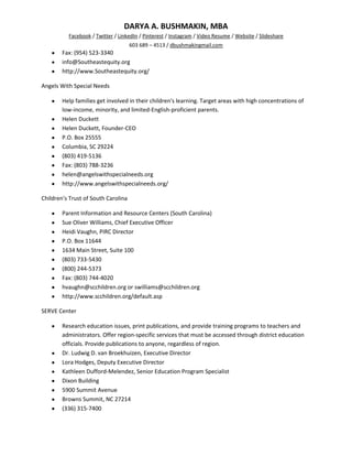 DARYA A. BUSHMAKIN, MBA
          Facebook / Twitter / LinkedIn / Pinterest / Instagram / Video Resume / Website / Slideshare
                                     603 689 – 4513 / dbushmakingmail.com
        Fax: (954) 523-3340
        info@Southeastequity.org
        http://www.Southeastequity.org/

Angels With Special Needs

        Help families get involved in their children's learning. Target areas with high concentrations of
        low-income, minority, and limited-English-proficient parents.
        Helen Duckett
        Helen Duckett, Founder-CEO
        P.O. Box 25555
        Columbia, SC 29224
        (803) 419-5136
        Fax: (803) 788-3236
        helen@angelswithspecialneeds.org
        http://www.angelswithspecialneeds.org/

Children's Trust of South Carolina

        Parent Information and Resource Centers (South Carolina)
        Sue Oliver Williams, Chief Executive Officer
        Heidi Vaughn, PIRC Director
        P.O. Box 11644
        1634 Main Street, Suite 100
        (803) 733-5430
        (800) 244-5373
        Fax: (803) 744-4020
        hvaughn@scchildren.org or swilliams@scchildren.org
        http://www.scchildren.org/default.asp

SERVE Center

        Research education issues, print publications, and provide training programs to teachers and
        administrators. Offer region-specific services that must be accessed through district education
        officials. Provide publications to anyone, regardless of region.
        Dr. Ludwig D. van Broekhuizen, Executive Director
        Lora Hodges, Deputy Executive Director
        Kathleen Dufford-Melendez, Senior Education Program Specialist
        Dixon Building
        5900 Summit Avenue
        Browns Summit, NC 27214
        (336) 315-7400
 