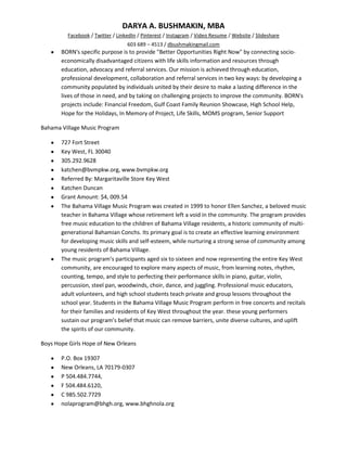 DARYA A. BUSHMAKIN, MBA
         Facebook / Twitter / LinkedIn / Pinterest / Instagram / Video Resume / Website / Slideshare
                                  603 689 – 4513 / dbushmakingmail.com
       BORN's specific purpose is to provide "Better Opportunities Right Now" by connecting socio-
       economically disadvantaged citizens with life skills information and resources through
       education, advocacy and referral services. Our mission is achieved through education,
       professional development, collaboration and referral services in two key ways: by developing a
       community populated by individuals united by their desire to make a lasting difference in the
       lives of those in need, and by taking on challenging projects to improve the community. BORN's
       projects include: Financial Freedom, Gulf Coast Family Reunion Showcase, High School Help,
       Hope for the Holidays, In Memory of Project, Life Skills, MOMS program, Senior Support

Bahama Village Music Program

       727 Fort Street
       Key West, FL 30040
       305.292.9628
       katchen@bvmpkw.org, www.bvmpkw.org
       Referred By: Margaritaville Store Key West
       Katchen Duncan
       Grant Amount: $4, 009.54
       The Bahama Village Music Program was created in 1999 to honor Ellen Sanchez, a beloved music
       teacher in Bahama Village whose retirement left a void in the community. The program provides
       free music education to the children of Bahama Village residents, a historic community of multi-
       generational Bahamian Conchs. Its primary goal is to create an effective learning environment
       for developing music skills and self-esteem, while nurturing a strong sense of community among
       young residents of Bahama Village.
       The music program’s participants aged six to sixteen and now representing the entire Key West
       community, are encouraged to explore many aspects of music, from learning notes, rhythm,
       counting, tempo, and style to perfecting their performance skills in piano, guitar, violin,
       percussion, steel pan, woodwinds, choir, dance, and juggling. Professional music educators,
       adult volunteers, and high school students teach private and group lessons throughout the
       school year. Students in the Bahama Village Music Program perform in free concerts and recitals
       for their families and residents of Key West throughout the year. these young performers
       sustain our program’s belief that music can remove barriers, unite diverse cultures, and uplift
       the spirits of our community.

Boys Hope Girls Hope of New Orleans

       P.O. Box 19307
       New Orleans, LA 70179-0307
       P 504.484.7744,
       F 504.484.6120,
       C 985.502.7729
       nolaprogram@bhgh.org, www.bhghnola.org
 
