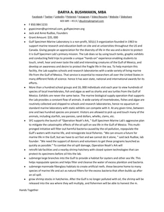 DARYA A. BUSHMAKIN, MBA
         Facebook / Twitter / LinkedIn / Pinterest / Instagram / Video Resume / Website / Slideshare
                                  603 689 – 4513 / dbushmakingmail.com
       F 850.984.5233
       gspecimen@sprintmail.com, gulfspecimen.org
       Jack and Anne Rudloe, Founders
       Grant Amount: $35, 000
       Gulf Specimen Marine Laboratory is a non-profit, 501(c) 3 organization founded in 1963 to
       support marine research and education both on site and at universities throughout the US and
       Canada. Giving people an appreciation for the diversity of life in the sea and a desire to protect
       it is Gulf Specimen Lab's primary mission. The Lab does so by using touch tanks, graphic exhibits
       and conducting field trips to provide a unique "hands-on" experience enabling students to
       touch, smell, hear and even taste the odd and interesting creatures of the Gulf of Mexico, and
       develop an awareness and desire to protect the fragile life in the sea. To help maintain this
       facility, the Lab supplies schools and research laboratories with a wide variety of living marine
       life from the Gulf of Mexico. That service is essential to researchers all over the United States in
       many different fields of science. hence it has won state, national and international awards for its
       efforts.
       More than a hundred school groups and 16, 000 individuals visit each year to view hundreds of
       species of local invertebrates, fish and algae as well as sharks and sea turtles from the Gulf of
       Mexico. Exhibits are never the same twice. The marine biological supply operation that supports
       the Lab provides a constant flow of animals. A wide variety of invertebrates, fishes and algae are
       routinely collected and shipped to schools and research laboratories, hence no aquarium or
       standard marine laboratory with static exhibits can compete with it. At any given time, between
       one and two hundred species are present. Visitors are allowed to pick up and touch many of the
       animals, including starfish, sea pansies, sand dollars, whelks, clams, etc.
       SFC supports the launch of “Operation Noah’s Ark, ” Gulf Specimen Marine Lab's aggressive plan
       to mitigate the catastrophic effects of the oil spill on sea life in the Gulf of Mexico. This multi-
       pronged initiative will filter out harmful bacteria caused by the oil pollution, repopulate the
       Gulf’s waters with marine life, and reinvigorate local fisheries. “We can ensure a future for
       marine life in the Gulf, but we have to act fast and we cannot do it alone, ” said Jack Rudloe, lab
       founder. “We need the support of donors and volunteers to get these programs launched as
       quickly as possible.” To combat the oil spill damage, Operation Noah’s Ark will
       retrofit lab facilities and a nearby shrimp hatchery with closed system technologies that can
       protect its specimens before oil hits the lab.
       submerge large branches into the Gulf to provide a habitat for oysters and other sea life. This
       helps repopulate species and helps filter and cleanse the water of excess plankton and bacteria.
       submerge manmade fiberglass habitats to create artificial reefs. these become home to many
       species of marine life and act as natural filters for the excess bacteria that often builds up after
       an oil spill.
       grow shrimp stocks in hatcheries. After the Gulf is no longer polluted with oil, the shrimp will be
       released into the sea where they will multiply, and fishermen will be able to harvest the m.

Hands Together
 