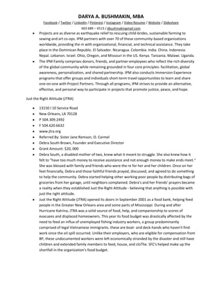 DARYA A. BUSHMAKIN, MBA
          Facebook / Twitter / LinkedIn / Pinterest / Instagram / Video Resume / Website / Slideshare
                                   603 689 – 4513 / dbushmakingmail.com
        Projects are as diverse as earthquake relief to rescuing child-brides, sustainable farming to
        sewing and art co-ops. IPM partners with over 70 of these community-based organizations
        worldwide, providing the m with organizational, financial, and technical assistance. They take
        place in the Dominican Republic. El Salvador. Nicaragua. Colombia. India. China. Indonesia.
        Nepal. Lebanon. Israel. Ohio, Oregon, and Missouri in the US. Kenya. Tanzania. Malawi. Uganda.
        The IPM Family comprises donors, friends, and partner-employees who reflect the rich diversity
        of the global community while remaining grounded in four core principles: facilitation, global
        awareness, personalization, and shared partnership. IPM also conducts Immersion Experience
        programs that offer groups and individuals short-term travel opportunities to learn and share
        one-on-one with Project Partners. Through all programs, IPM strives to provide an alternative,
        effective, and personal way to participate in projects that promote justice, peace, and hope.

Just the Right Attitude (JTRA)

        13150 I 10 Service Road
        New Orleans, LA 70128
        P 504.309.2492
        F 504.620.6632
        www.jtra.org
        Referred By: Sister Jane Remson, O. Carmel
        Debra South Brown, Founder and Executive Director
        Grant Amount: $20, 000
        Debra South, a disabled mother of two, knew what it meant to struggle. She also knew how it
        felt to "have too much money to receive assistance and not enough money to make ends meet."
        She was blessed with family and friends who were the re for her and her children. Once on her
        feet financially, Debra and those faithful friends prayed, discussed, and agreed to do something
        to help the community. Debra started helping other working poor people by distributing bags of
        groceries from her garage, until neighbors complained. Debra's and her friends' prayers became
        a reality when they established Just the Right Attitude - believing that anything is possible with
        just the right attitude.
        Just the Right Attitude (JTRA) opened its doors in September 2001 as a food bank, helping feed
        people in the Greater New Orleans area and some parts of Mississippi. During and after
        Hurricane Katrina, JTRA was a solid source of food, help, and companionship to scores of
        evacuees and displaced homeowners. This year its food budget was drastically affected by the
        need to feed an influx of unemployed fishing industry workers, a group predominantly
        comprised of legal Vietnamese immigrants. these are boat- and deck-hands who haven't find
        work since the oil spill occurred. Unlike their employers, who are eligible for compensation from
        BP, these undocumented workers were left economically stranded by the disaster and still have
        children and extended family members to feed, house, and cloThe. SFC's helped make up the
        shortfall in the organization's food budget.
 