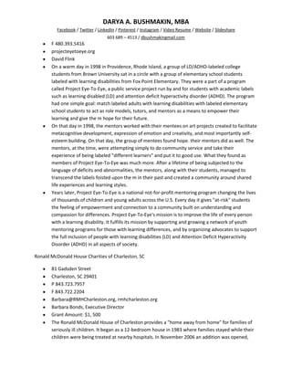 DARYA A. BUSHMAKIN, MBA
          Facebook / Twitter / LinkedIn / Pinterest / Instagram / Video Resume / Website / Slideshare
                                   603 689 – 4513 / dbushmakingmail.com
       F 480.393.5416
       projecteyetoeye.org
       David Flink
       On a warm day in 1998 in Providence, Rhode Island, a group of LD/ADHD-labeled college
       students from Brown University sat in a circle with a group of elementary school students
       labeled with learning disabilities from Fox Point Elementary. They were a part of a program
       called Project Eye-To-Eye, a public service project run by and for students with academic labels
       such as learning disabled (LD) and attention deficit hyperactivity disorder (ADHD). The program
       had one simple goal: match labeled adults with learning disabilities with labeled elementary
       school students to act as role models, tutors, and mentors as a means to empower their
       learning and give the m hope for their future.
       On that day in 1998, the mentors worked with their mentees on art projects created to facilitate
       metacognitive development, expression of emotion and creativity, and most importantly self-
       esteem building. On that day, the group of mentees found hope. their mentors did as well. The
       mentors, at the time, were attempting simply to do community service and take their
       experience of being labeled "different learners" and put it to good use. What they found as
       members of Project Eye-To-Eye was much more. After a lifetime of being subjected to the
       language of deficits and abnormalities, the mentors, along with their students, managed to
       transcend the labels foisted upon the m in their past and created a community around shared
       life experiences and learning styles.
       Years later, Project Eye-To-Eye is a national not-for-profit mentoring program changing the lives
       of thousands of children and young adults across the U.S. Every day it gives "at-risk" students
       the feeling of empowerment and connection to a community built on understanding and
       compassion for differences. Project Eye-To-Eye's mission is to improve the life of every person
       with a learning disability. It fulfills its mission by supporting and growing a network of youth
       mentoring programs for those with learning differences, and by organizing advocates to support
       the full inclusion of people with learning disabilities (LD) and Attention Deficit Hyperactivity
       Disorder (ADHD) in all aspects of society.

Ronald McDonald House Charities of Charleston, SC

       81 Gadsden Street
       Charleston, SC 29401
       P 843.723.7957
       F 843.722.2204
       Barbara@RMHCharleston.org, rmhcharleston.org
       Barbara Bonds, Executive Director
       Grant Amount: $1, 500
       The Ronald McDonald House of Charleston provides a "home away from home" for families of
       seriously ill children. It began as a 12-bedroom house in 1983 where families stayed while their
       children were being treated at nearby hospitals. In November 2006 an addition was opened,
 