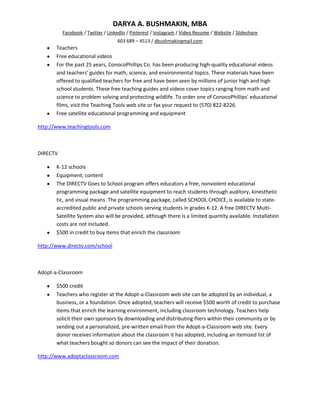 DARYA A. BUSHMAKIN, MBA
          Facebook / Twitter / LinkedIn / Pinterest / Instagram / Video Resume / Website / Slideshare
                                   603 689 – 4513 / dbushmakingmail.com
       Teachers
       Free educational videos
       For the past 25 years, ConocoPhillips Co. has been producing high-quality educational videos
       and teachers' guides for math, science, and environmental topics. These materials have been
       offered to qualified teachers for free and have been seen by millions of junior high and high
       school students. These free teaching guides and videos cover topics ranging from math and
       science to problem solving and protecting wildlife. To order one of ConocoPhillips' educational
       films, visit the Teaching Tools web site or fax your request to (570) 822-8226.
       Free satellite educational programming and equipment

http://www.teachingtools.com



DIRECTV

       K-12 schools
       Equipment, content
       The DIRECTV Goes to School program offers educators a free, nonviolent educational
       programming package and satellite equipment to reach students through auditory, kinesthetic
       tic, and visual means. The programming package, called SCHOOL CHOICE, is available to state-
       accredited public and private schools serving students in grades K-12. A free DIRECTV Multi-
       Satellite System also will be provided, although there is a limited quantity available. Installation
       costs are not included.
       $500 in credit to buy items that enrich the classroom

http://www.directv.com/school



Adopt-a-Classroom

       $500 credit
       Teachers who register at the Adopt-a-Classroom web site can be adopted by an individual, a
       business, or a foundation. Once adopted, teachers will receive $500 worth of credit to purchase
       items that enrich the learning environment, including classroom technology. Teachers help
       solicit their own sponsors by downloading and distributing fliers within their community or by
       sending out a personalized, pre-written email from the Adopt-a-Classroom web site. Every
       donor receives information about the classroom it has adopted, including an itemized list of
       what teachers bought so donors can see the impact of their donation.

http://www.adoptaclassroom.com
 