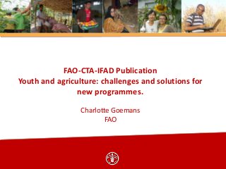 FAO-CTA-IFAD Publication
Youth and agriculture: challenges and solutions for
new programmes.
Charlotte Goemans
FAO

 
