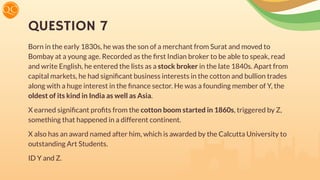 QUESTION 7
Born in the early 1830s, he was the son of a merchant from Surat and moved to
Bombay at a young age. Recorded as the ﬁrst Indian broker to be able to speak, read
and write English, he entered the lists as a stock broker in the late 1840s. Apart from
capital markets, he had signiﬁcant business interests in the cotton and bullion trades
along with a huge interest in the ﬁnance sector. He was a founding member of Y, the
oldest of its kind in India as well as Asia.
X earned signiﬁcant proﬁts from the cotton boom started in 1860s, triggered by Z,
something that happened in a different continent.
X also has an award named after him, which is awarded by the Calcutta University to
outstanding Art Students.
ID Y and Z.
 
