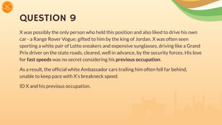 QUESTION 9
X was possibly the only person who held this position and also liked to drive his own
car - a Range Rover Vogue; gifted to him by the king of Jordan. X was often seen
sporting a white pair of Lotto sneakers and expensive sunglasses, driving like a Grand
Prix driver on the state roads, cleared, well in advance, by the security forces. His love
for fast speeds was no secret considering his previous occupation.
As a result, the ofﬁcial white Ambassador cars trailing him often fell far behind,
unable to keep pace with X’s breakneck speed.
ID X and his previous occupation.
 