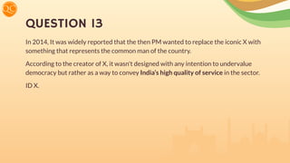 QUESTION 13
In 2014, It was widely reported that the then PM wanted to replace the iconic X with
something that represents the common man of the country.
According to the creator of X, it wasn't designed with any intention to undervalue
democracy but rather as a way to convey India’s high quality of service in the sector.
ID X.
 