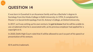 QUESTION 14
X was born in Guwahati in an Assamese family and has a Bachelor's degree in
Sociology from the Hindu College in Delhi University. In 1994, X completed his
Master's in Social Anthropology from St. Antony's College, at Oxford University.
In 2017, as X was setting up his own venture, he got to know that he will be unable to
use a trademark that he is associated with, as his previous employer had applied for a
copyright on it.
In 2020, Delhi High Court ruled that X will be allowed to use it as part of his speech or
presentation of his venture.
ID X and his trademark.
 