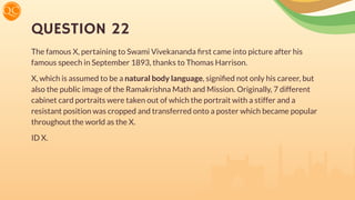 QUESTION 22
The famous X, pertaining to Swami Vivekananda ﬁrst came into picture after his
famous speech in September 1893, thanks to Thomas Harrison.
X, which is assumed to be a natural body language, signiﬁed not only his career, but
also the public image of the Ramakrishna Math and Mission. Originally, 7 different
cabinet card portraits were taken out of which the portrait with a stiffer and a
resistant position was cropped and transferred onto a poster which became popular
throughout the world as the X.
ID X.
 