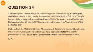 QUESTION 24
X’s meeting with Y in the winter of 1895 changed her life completely. Y’s principles
and beliefs inﬂuenced her deeply. She travelled to India in 1898. In Calcutta, Y taught
her about the history, culture, and traditions of India. She vowed to lead her life as a
Brahmacharini on 25 March 1898 and was given the name X by Y, which means “the
dedicated one”.
X’s book Kali, the Mother motivated Abanindranath Tagore who painted Bharat Mata.
In her memory, many schools and colleges have been named after her and the
government of India issued a postage stamp in 1968 to commemorate her work.
ID X.
 