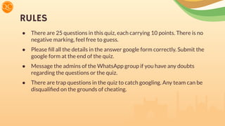 RULES
● There are 25 questions in this quiz, each carrying 10 points. There is no
negative marking, feel free to guess.
● Please ﬁll all the details in the answer google form correctly. Submit the
google form at the end of the quiz.
● Message the admins of the WhatsApp group if you have any doubts
regarding the questions or the quiz.
● There are trap questions in the quiz to catch googling. Any team can be
disqualiﬁed on the grounds of cheating.
 
