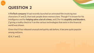 QUESTION 2
A FinTech company X had recently launched an animated ﬁlm involving two
characters (Y and Z), that took people down memory lane. Though Y is known for his
intelligence and for helping solve a lot of crimes, and Z for his stupidity and blunders,
Z giving a reality check to Y on the various technologies that exist in this ﬁnancial
world was shown.
Given that X has released unusual and quirky ads before, it became quite popular
among netizens.
ID X, Y and Z.
 