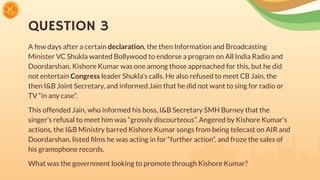 QUESTION 3
A few days after a certain declaration, the then Information and Broadcasting
Minister VC Shukla wanted Bollywood to endorse a program on All India Radio and
Doordarshan. Kishore Kumar was one among those approached for this, but he did
not entertain Congress leader Shukla’s calls. He also refused to meet CB Jain, the
then I&B Joint Secretary, and informed Jain that he did not want to sing for radio or
TV “in any case”.
This offended Jain, who informed his boss, I&B Secretary SMH Burney that the
singer’s refusal to meet him was “grossly discourteous”. Angered by Kishore Kumar’s
actions, the I&B Ministry barred Kishore Kumar songs from being telecast on AIR and
Doordarshan, listed ﬁlms he was acting in for “further action”, and froze the sales of
his gramophone records.
What was the government looking to promote through Kishore Kumar?
 