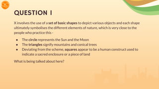 QUESTION 1
X involves the use of a set of basic shapes to depict various objects and each shape
ultimately symbolises the different elements of nature, which is very close to the
people who practice this -
● The circle represents the Sun and the Moon
● The triangles signify mountains and conical trees
● Deviating from the scheme, squares appear to be a human construct used to
indicate a sacred enclosure or a piece of land
What is being talked about here?
 