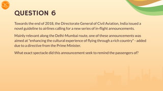 QUESTION 6
Towards the end of 2018, the Directorate General of Civil Aviation, India issued a
novel guideline to airlines calling for a new series of in-ﬂight announcements.
Mainly relevant along the Delhi-Mumbai route, one of these announcements was
aimed at "enhancing the cultural experience of ﬂying through a rich country" - added
due to a directive from the Prime Minister.
What exact spectacle did this announcement seek to remind the passengers of?
 