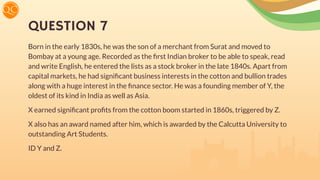 QUESTION 7
Born in the early 1830s, he was the son of a merchant from Surat and moved to
Bombay at a young age. Recorded as the ﬁrst Indian broker to be able to speak, read
and write English, he entered the lists as a stock broker in the late 1840s. Apart from
capital markets, he had signiﬁcant business interests in the cotton and bullion trades
along with a huge interest in the ﬁnance sector. He was a founding member of Y, the
oldest of its kind in India as well as Asia.
X earned signiﬁcant proﬁts from the cotton boom started in 1860s, triggered by Z.
X also has an award named after him, which is awarded by the Calcutta University to
outstanding Art Students.
ID Y and Z.
 