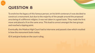 QUESTION 8
To enshrine the legacy of this famous person, on his birth centenary it was decided to
construct a monument, but due to the majority of the people around the proposed
area being of a different religion, it was not taken in a good taste. They made the ﬁrst
move and placed a X on the same area. This lead to unrest amongst the two groups
and reached a tipping point.
Eventually, the Madras High Court had to intervene and passed a law which resulted
in how the monument looks today.
ID X and give funda on the court ruling.
 