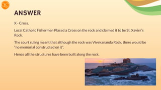 ANSWER
X - Cross.
Local Catholic Fishermen Placed a Cross on the rock and claimed it to be St. Xavier’s
Rock.
The court ruling meant that although the rock was Vivekananda Rock, there would be
“no memorial constructed on it”.
Hence all the structures have been built along the rock.
 