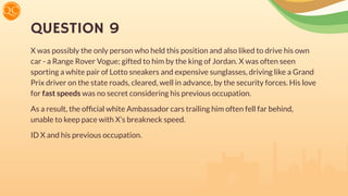 QUESTION 9
X was possibly the only person who held this position and also liked to drive his own
car - a Range Rover Vogue; gifted to him by the king of Jordan. X was often seen
sporting a white pair of Lotto sneakers and expensive sunglasses, driving like a Grand
Prix driver on the state roads, cleared, well in advance, by the security forces. His love
for fast speeds was no secret considering his previous occupation.
As a result, the ofﬁcial white Ambassador cars trailing him often fell far behind,
unable to keep pace with X’s breakneck speed.
ID X and his previous occupation.
 