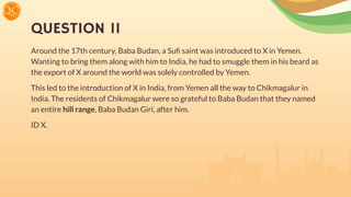 QUESTION 11
Around the 17th century, Baba Budan, a Suﬁ saint was introduced to X in Yemen.
Wanting to bring them along with him to India, he had to smuggle them in his beard as
the export of X around the world was solely controlled by Yemen.
This led to the introduction of X in India, from Yemen all the way to Chikmagalur in
India. The residents of Chikmagalur were so grateful to Baba Budan that they named
an entire hill range, Baba Budan Giri, after him.
ID X.
 