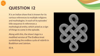 QUESTION 12
X is an Indian show that is known for its
various references to multiple religions
and mythologies. In each of its episodes’
title sequence it references a
mythological entity, which acted as a sign
of things to come in the episode.
Along with this, the show’s logo is a
modiﬁed version of The Endless knot
symbolising the endless cycle of rebirth in
Buddhism and Jainism.
ID X.
 