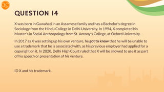 QUESTION 14
X was born in Guwahati in an Assamese family and has a Bachelor's degree in
Sociology from the Hindu College in Delhi University. In 1994, X completed his
Master's in Social Anthropology from St. Antony's College, at Oxford University.
In 2017 as X was setting up his own venture, he got to know that he will be unable to
use a trademark that he is associated with, as his previous employer had applied for a
copyright on it. In 2020, Delhi High Court ruled that X will be allowed to use it as part
of his speech or presentation of his venture.
ID X and his trademark.
 
