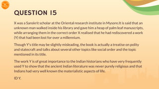 QUESTION 15
X was a Sanskrit scholar at the Oriental research institute in Mysore.It is said that an
unknown man walked inside his library and gave him a heap of palm leaf manuscripts,
while arranging them in the correct order X realised that he had rediscovered a work
(Y) that had been lost for over a millennium.
Though Y's title may be slightly misleading, the book is actually a treatise on polity
and statecraft and talks about several other topics like social order and the topic
mentioned in its title.
The work Y is of great importance to the Indian historians who have very frequently
used Y to show that the ancient Indian literature was never purely religious and that
Indians had very well known the materialistic aspects of life.
ID Y.
 