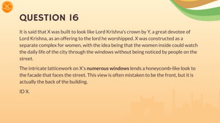 QUESTION 16
It is said that X was built to look like Lord Krishna's crown by Y, a great devotee of
Lord Krishna, as an offering to the lord he worshipped. X was constructed as a
separate complex for women, with the idea being that the women inside could watch
the daily life of the city through the windows without being noticed by people on the
street.
The intricate latticework on X's numerous windows lends a honeycomb-like look to
the facade that faces the street. This view is often mistaken to be the front, but it is
actually the back of the building.
ID X.
 