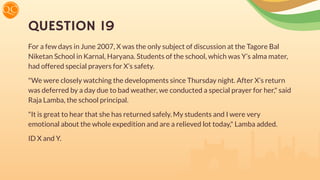 QUESTION 19
For a few days in June 2007, X was the only subject of discussion at the Tagore Bal
Niketan School in Karnal, Haryana. Students of the school, which was Y’s alma mater,
had offered special prayers for X’s safety.
"We were closely watching the developments since Thursday night. After X’s return
was deferred by a day due to bad weather, we conducted a special prayer for her," said
Raja Lamba, the school principal.
"It is great to hear that she has returned safely. My students and I were very
emotional about the whole expedition and are a relieved lot today," Lamba added.
ID X and Y.
 