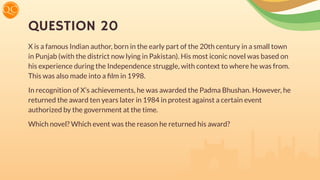 QUESTION 20
X is a famous Indian author, born in the early part of the 20th century in a small town
in Punjab (with the district now lying in Pakistan). His most iconic novel was based on
his experience during the Independence struggle, with context to where he was from.
This was also made into a ﬁlm in 1998.
In recognition of X’s achievements, he was awarded the Padma Bhushan. However, he
returned the award ten years later in 1984 in protest against a certain event
authorized by the government at the time.
Which novel? Which event was the reason he returned his award?
 