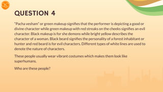 QUESTION 4
“Pacha vesham” or green makeup signiﬁes that the performer is depicting a good or
divine character while green makeup with red streaks on the cheeks signiﬁes an evil
character. Black makeup is for she demons while bright yellow describes the
character of a woman. Black beard signiﬁes the personality of a forest inhabitant or
hunter and red beard is for evil characters. Different types of white lines are used to
denote the nature of characters.
These people usually wear vibrant costumes which makes them look like
superhumans.
Who are these people?
 